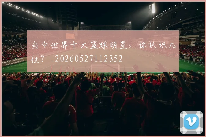 当今世界十大篮球明星，你认识几位？_20260527112352