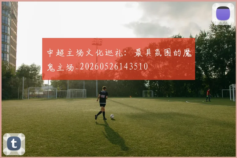中超主场文化巡礼:最具氛围的魔鬼主场_20260526143510