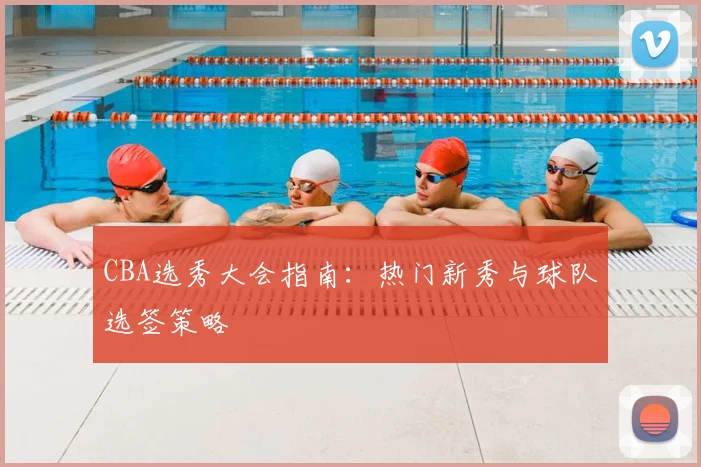 CBA选秀大会指南:热门新秀与球队选签策略