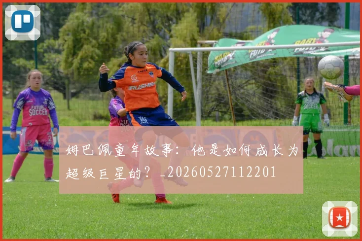 姆巴佩童年故事：他是如何成长为超级巨星的？_20260527112201