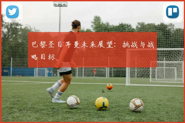 巴黎圣日耳曼未来展望:挑战与战略目标