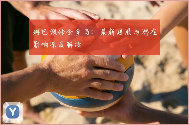 姆巴佩转会皇马:最新进展与潜在影响深度解读