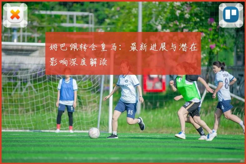 姆巴佩转会皇马：最新进展与潜在影响深度解读