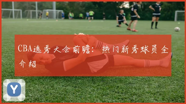 CBA选秀大会前瞻:热门新秀球员全介绍