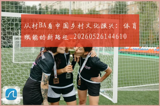 从村BA看中国乡村文化振兴：体育赋能的新路径_20260526144610